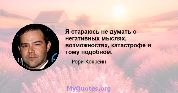 Я стараюсь не думать о негативных мыслях, возможностях, катастрофе и тому подобном.