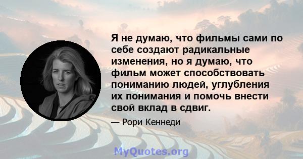 Я не думаю, что фильмы сами по себе создают радикальные изменения, но я думаю, что фильм может способствовать пониманию людей, углубления их понимания и помочь внести свой вклад в сдвиг.