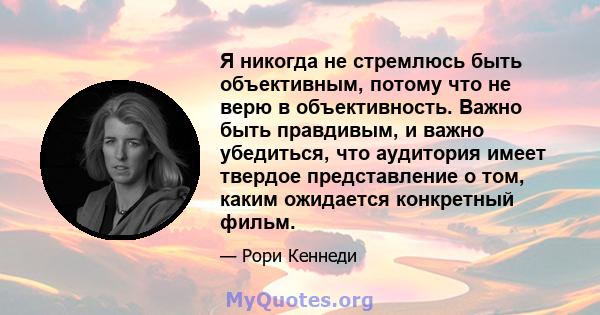 Я никогда не стремлюсь быть объективным, потому что не верю в объективность. Важно быть правдивым, и важно убедиться, что аудитория имеет твердое представление о том, каким ожидается конкретный фильм.