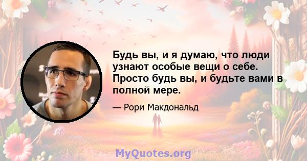 Будь вы, и я думаю, что люди узнают особые вещи о себе. Просто будь вы, и будьте вами в полной мере.