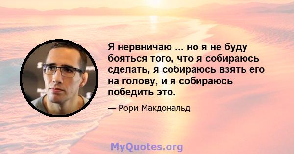 Я нервничаю ... но я не буду бояться того, что я собираюсь сделать, я собираюсь взять его на голову, и я собираюсь победить это.