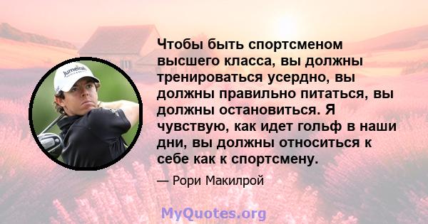 Чтобы быть спортсменом высшего класса, вы должны тренироваться усердно, вы должны правильно питаться, вы должны остановиться. Я чувствую, как идет гольф в наши дни, вы должны относиться к себе как к спортсмену.