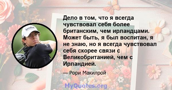 Дело в том, что я всегда чувствовал себя более британским, чем ирландцами. Может быть, я был воспитан, я не знаю, но я всегда чувствовал себя скорее связи с Великобританией, чем с Ирландией.