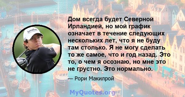 Дом всегда будет Северной Ирландией, но мой график означает в течение следующих нескольких лет, что я не буду там столько. Я не могу сделать то же самое, что и год назад. Это то, о чем я осознаю, но мне это не грустно.