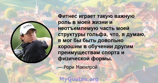 Фитнес играет такую ​​важную роль в моей жизни и неотъемлемую часть моей структуры гольфа, что, я думаю, я мог бы быть довольно хорошим в обучении другим преимуществам спорта и физической формы.