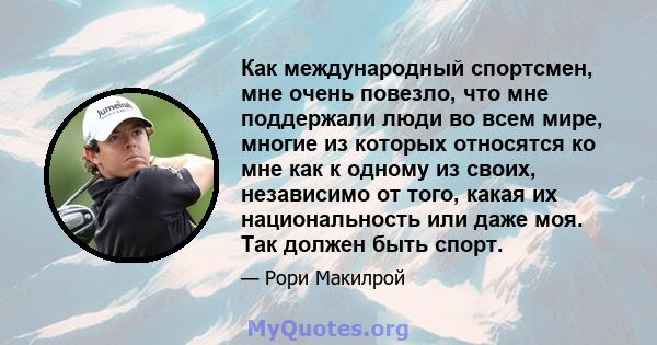 Как международный спортсмен, мне очень повезло, что мне поддержали люди во всем мире, многие из которых относятся ко мне как к одному из своих, независимо от того, какая их национальность или даже моя. Так должен быть