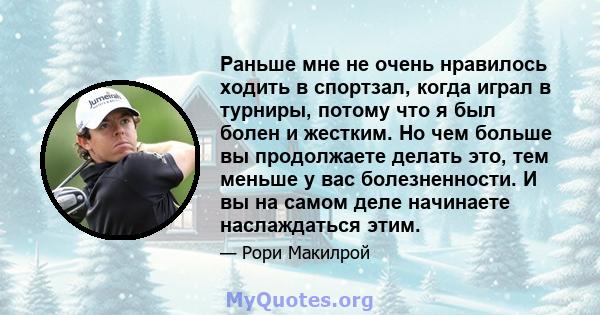 Раньше мне не очень нравилось ходить в спортзал, когда играл в турниры, потому что я был болен и жестким. Но чем больше вы продолжаете делать это, тем меньше у вас болезненности. И вы на самом деле начинаете