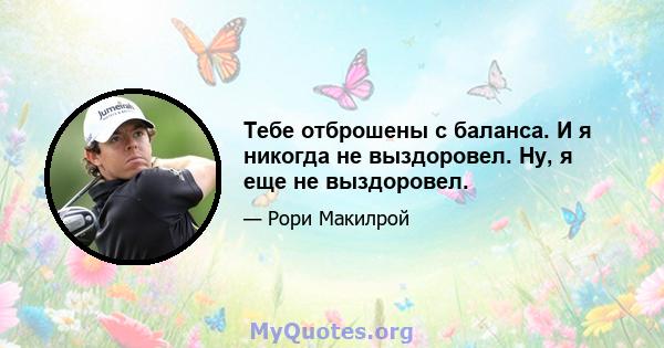 Тебе отброшены с баланса. И я никогда не выздоровел. Ну, я еще не выздоровел.