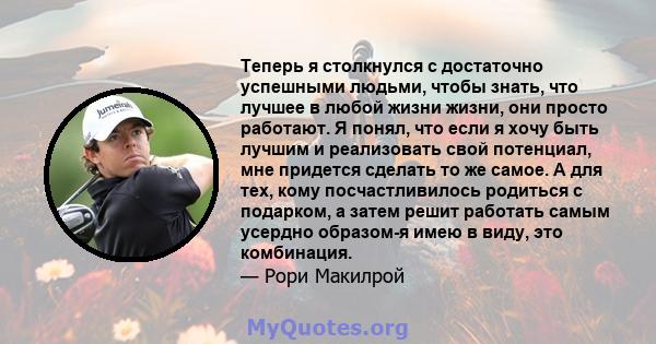 Теперь я столкнулся с достаточно успешными людьми, чтобы знать, что лучшее в любой жизни жизни, они просто работают. Я понял, что если я хочу быть лучшим и реализовать свой потенциал, мне придется сделать то же самое. А 