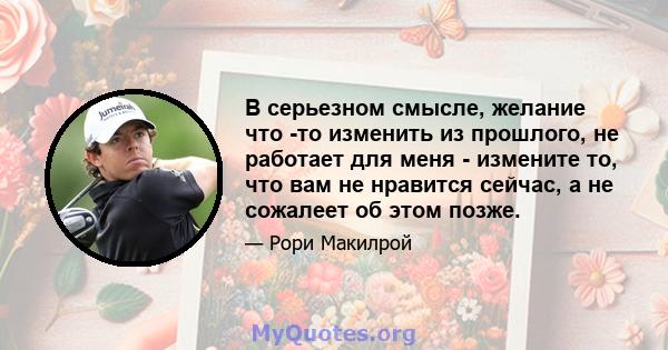 В серьезном смысле, желание что -то изменить из прошлого, не работает для меня - измените то, что вам не нравится сейчас, а не сожалеет об этом позже.