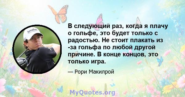 В следующий раз, когда я плачу о гольфе, это будет только с радостью. Не стоит плакать из -за гольфа по любой другой причине. В конце концов, это только игра.