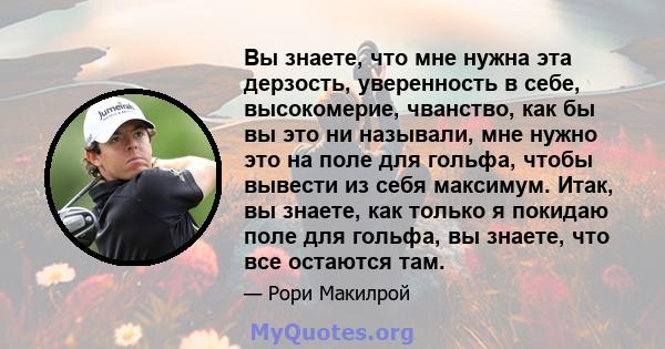 Вы знаете, что мне нужна эта дерзость, уверенность в себе, высокомерие, чванство, как бы вы это ни называли, мне нужно это на поле для гольфа, чтобы вывести из себя максимум. Итак, вы знаете, как только я покидаю поле