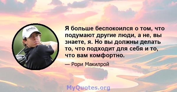 Я больше беспокоился о том, что подумают другие люди, а не, вы знаете, я. Но вы должны делать то, что подходит для себя и то, что вам комфортно.