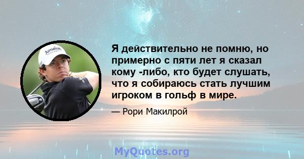 Я действительно не помню, но примерно с пяти лет я сказал кому -либо, кто будет слушать, что я собираюсь стать лучшим игроком в гольф в мире.