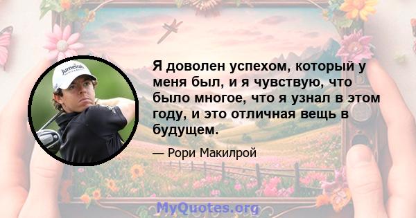 Я доволен успехом, который у меня был, и я чувствую, что было многое, что я узнал в этом году, и это отличная вещь в будущем.