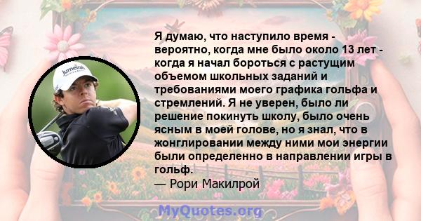 Я думаю, что наступило время - вероятно, когда мне было около 13 лет - когда я начал бороться с растущим объемом школьных заданий и требованиями моего графика гольфа и стремлений. Я не уверен, было ли решение покинуть