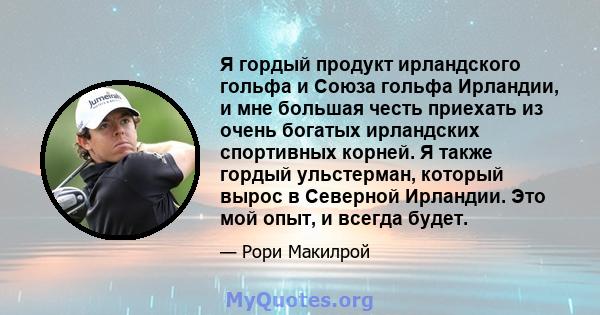 Я гордый продукт ирландского гольфа и Союза гольфа Ирландии, и мне большая честь приехать из очень богатых ирландских спортивных корней. Я также гордый ульстерман, который вырос в Северной Ирландии. Это мой опыт, и