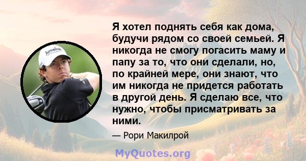 Я хотел поднять себя как дома, будучи рядом со своей семьей. Я никогда не смогу погасить маму и папу за то, что они сделали, но, по крайней мере, они знают, что им никогда не придется работать в другой день. Я сделаю