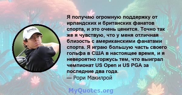 Я получаю огромную поддержку от ирландских и британских фанатов спорта, и это очень ценится. Точно так же я чувствую, что у меня отличная близость с американскими фанатами спорта. Я играю большую часть своего гольфа в