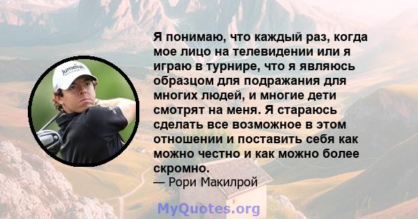 Я понимаю, что каждый раз, когда мое лицо на телевидении или я играю в турнире, что я являюсь образцом для подражания для многих людей, и многие дети смотрят на меня. Я стараюсь сделать все возможное в этом отношении и