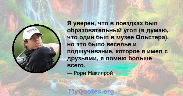 Я уверен, что в поездках был образовательный угол (я думаю, что один был в музее Ольстера), но это было веселье и подшучивание, которое я имел с друзьями, я помню больше всего.