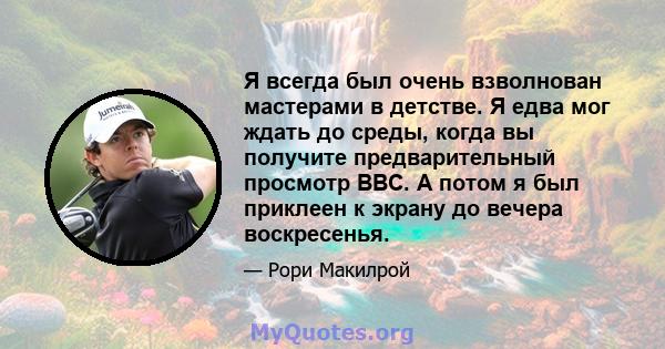 Я всегда был очень взволнован мастерами в детстве. Я едва мог ждать до среды, когда вы получите предварительный просмотр BBC. А потом я был приклеен к экрану до вечера воскресенья.