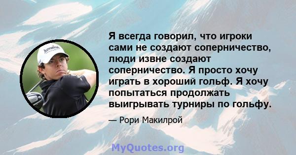 Я всегда говорил, что игроки сами не создают соперничество, люди извне создают соперничество. Я просто хочу играть в хороший гольф. Я хочу попытаться продолжать выигрывать турниры по гольфу.