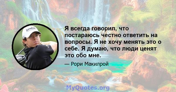 Я всегда говорил, что постараюсь честно ответить на вопросы. Я не хочу менять это о себе. Я думаю, что люди ценят это обо мне.