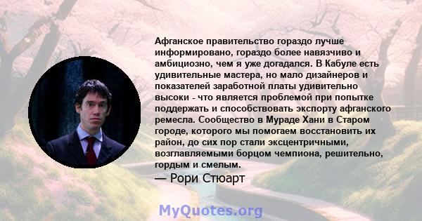 Афганское правительство гораздо лучше информировано, гораздо более навязчиво и амбициозно, чем я уже догадался. В Кабуле есть удивительные мастера, но мало дизайнеров и показателей заработной платы удивительно высоки -