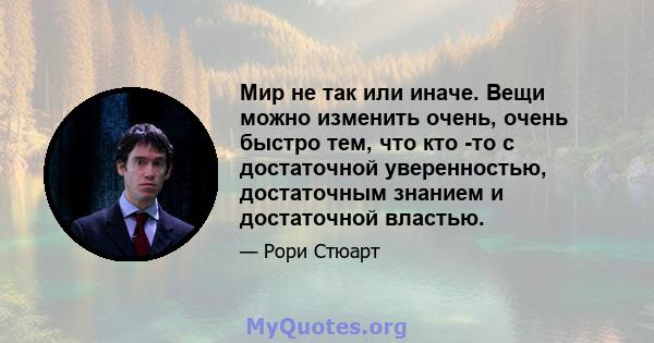 Мир не так или иначе. Вещи можно изменить очень, очень быстро тем, что кто -то с достаточной уверенностью, достаточным знанием и достаточной властью.