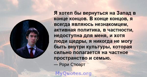 Я хотел бы вернуться на Запад в конце концов. В конце концов, я всегда являюсь незнакомцем, активная политика, в частности, недоступна для меня, и хотя люди щедры, я никогда не могу быть внутри культуры, которая сильно