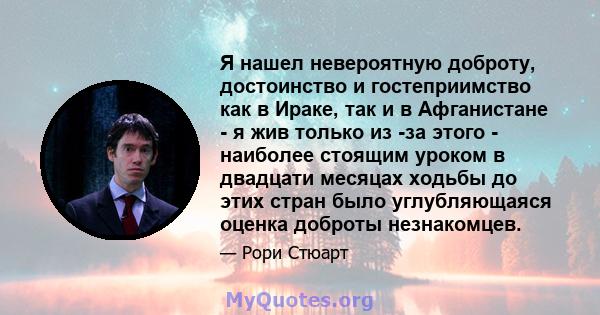 Я нашел невероятную доброту, достоинство и гостеприимство как в Ираке, так и в Афганистане - я жив только из -за этого - наиболее стоящим уроком в двадцати месяцах ходьбы до этих стран было углубляющаяся оценка доброты