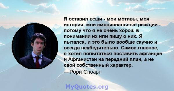 Я оставил вещи - мои мотивы, моя история, мои эмоциональные реакции - потому что я не очень хорош в понимании их или пишу о них. Я пытался, и это было вообще скучно и всегда неубедительно. Самое главное, я хотел