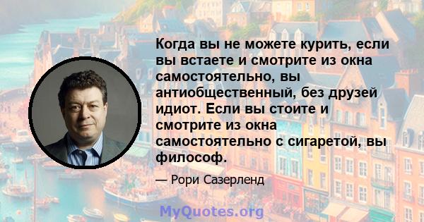 Когда вы не можете курить, если вы встаете и смотрите из окна самостоятельно, вы антиобщественный, без друзей идиот. Если вы стоите и смотрите из окна самостоятельно с сигаретой, вы философ.