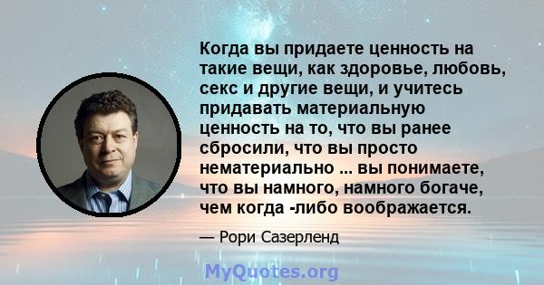 Когда вы придаете ценность на такие вещи, как здоровье, любовь, секс и другие вещи, и учитесь придавать материальную ценность на то, что вы ранее сбросили, что вы просто нематериально ... вы понимаете, что вы намного,