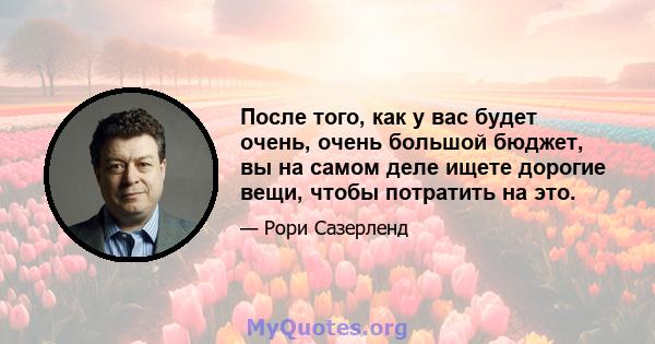 После того, как у вас будет очень, очень большой бюджет, вы на самом деле ищете дорогие вещи, чтобы потратить на это.