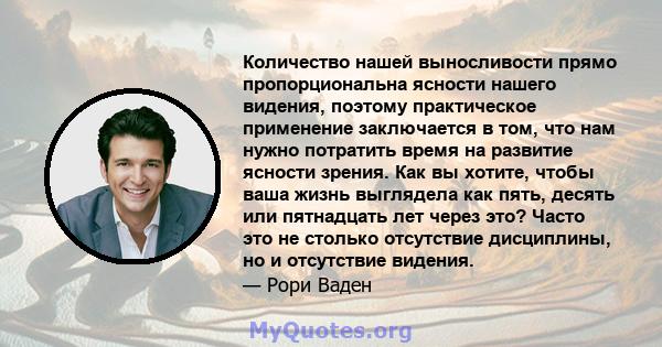 Количество нашей выносливости прямо пропорциональна ясности нашего видения, поэтому практическое применение заключается в том, что нам нужно потратить время на развитие ясности зрения. Как вы хотите, чтобы ваша жизнь