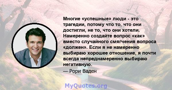 Многие «успешные» люди - это трагедии, потому что то, что они достигли, не то, что они хотели. Намеренно создайте вопрос «как» вместо случайного смягчения вопроса «должен». Если я не намеренно выбираю хорошее отношение, 