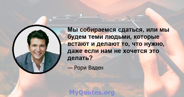 Мы собираемся сдаться, или мы будем теми людьми, которые встают и делают то, что нужно, даже если нам не хочется это делать?