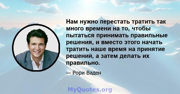 Нам нужно перестать тратить так много времени на то, чтобы пытаться принимать правильные решения, и вместо этого начать тратить наше время на принятие решений, а затем делать их правильно.