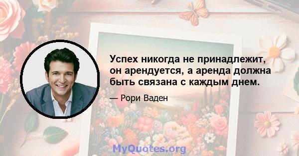 Успех никогда не принадлежит, он арендуется, а аренда должна быть связана с каждым днем.