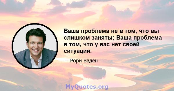 Ваша проблема не в том, что вы слишком заняты; Ваша проблема в том, что у вас нет своей ситуации.