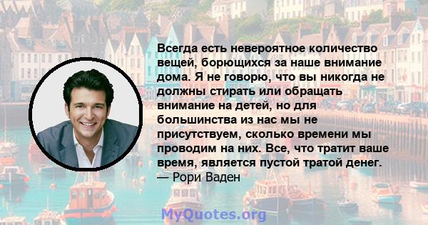 Всегда есть невероятное количество вещей, борющихся за наше внимание дома. Я не говорю, что вы никогда не должны стирать или обращать внимание на детей, но для большинства из нас мы не присутствуем, сколько времени мы