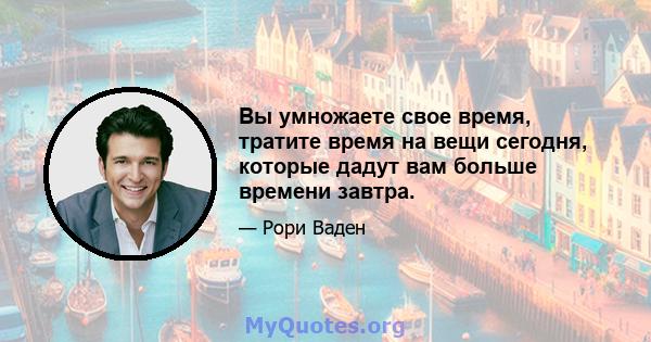 Вы умножаете свое время, тратите время на вещи сегодня, которые дадут вам больше времени завтра.