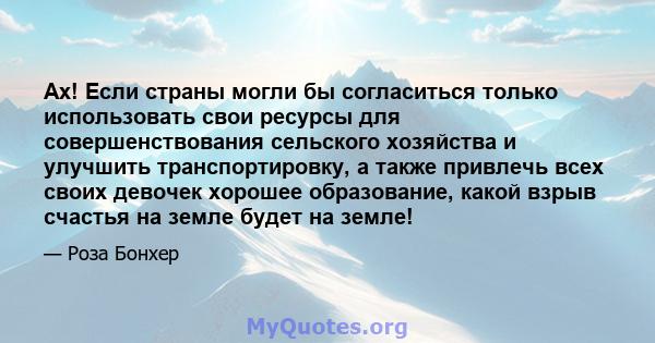 Ах! Если страны могли бы согласиться только использовать свои ресурсы для совершенствования сельского хозяйства и улучшить транспортировку, а также привлечь всех своих девочек хорошее образование, какой взрыв счастья на 