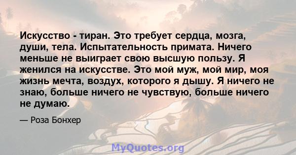 Искусство - тиран. Это требует сердца, мозга, души, тела. Испытательность примата. Ничего меньше не выиграет свою высшую пользу. Я женился на искусстве. Это мой муж, мой мир, моя жизнь мечта, воздух, которого я дышу. Я