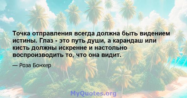 Точка отправления всегда должна быть видением истины. Глаз - это путь души, а карандаш или кисть должны искренне и настольно воспроизводить то, что она видит.