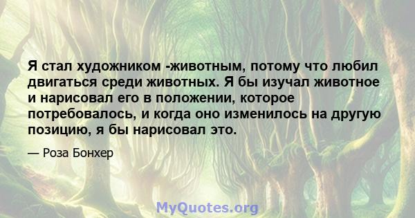 Я стал художником -животным, потому что любил двигаться среди животных. Я бы изучал животное и нарисовал его в положении, которое потребовалось, и когда оно изменилось на другую позицию, я бы нарисовал это.