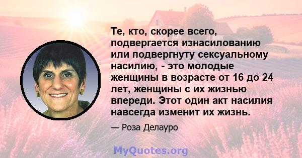 Те, кто, скорее всего, подвергается изнасилованию или подвергнуту сексуальному насилию, - это молодые женщины в возрасте от 16 до 24 лет, женщины с их жизнью впереди. Этот один акт насилия навсегда изменит их жизнь.