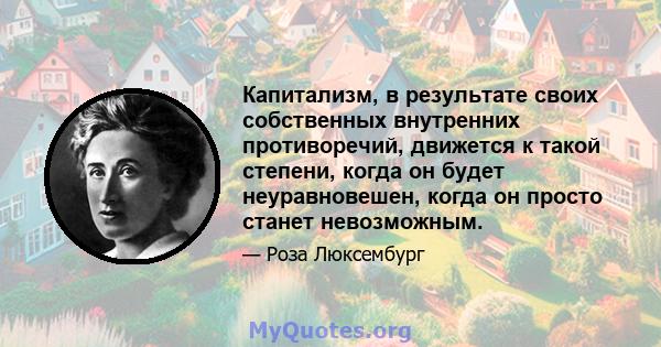 Капитализм, в результате своих собственных внутренних противоречий, движется к такой степени, когда он будет неуравновешен, когда он просто станет невозможным.